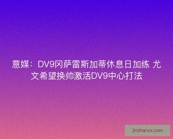 意媒：DV9冈萨雷斯加蒂休息日加练 尤文希望换帅激活DV9中心打法