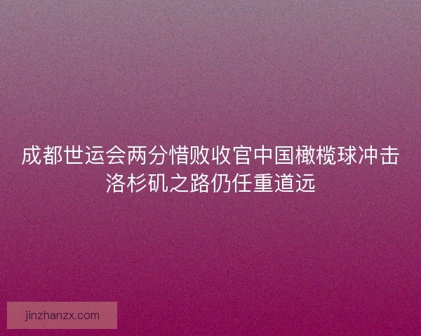 成都世运会两分惜败收官中国橄榄球冲击洛杉矶之路仍任重道远