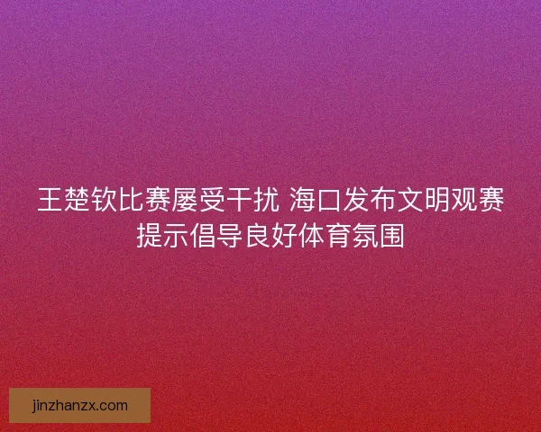 王楚钦比赛屡受干扰 海口发布文明观赛提示倡导良好体育氛围
