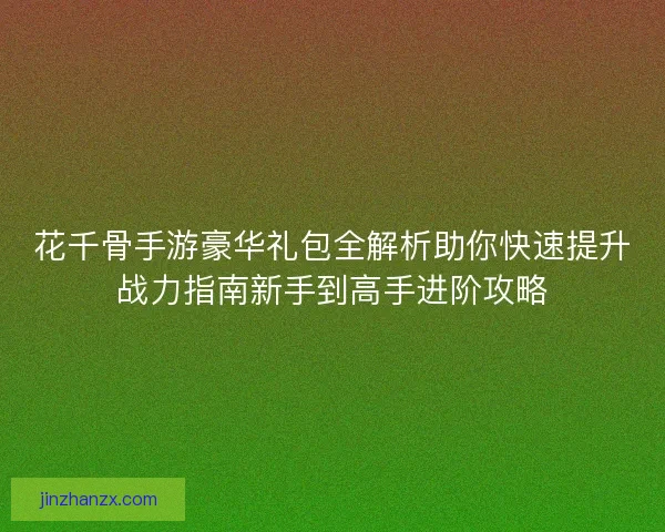 花千骨手游豪华礼包全解析助你快速提升战力指南新手到高手进阶攻略 花千骨手游豪华礼包全解析助你快速提升战力指南新手到高手进阶攻略