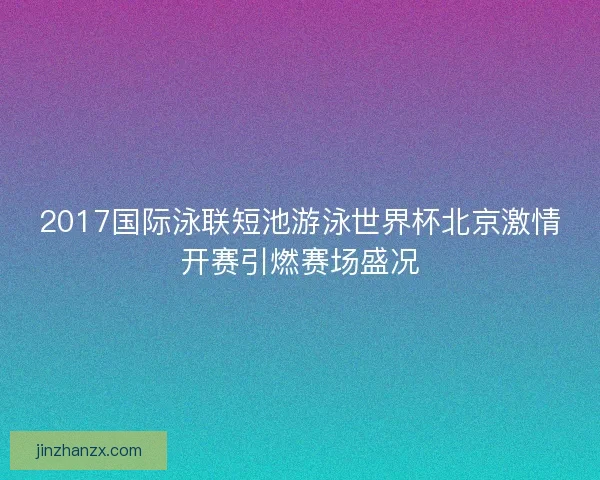 2017国际泳联短池游泳世界杯北京激情开赛引燃赛场盛况 2017国际泳联短池游泳世界杯北京激情开赛引燃赛场盛况