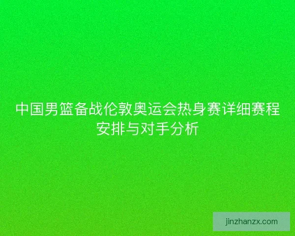中国男篮备战伦敦奥运会热身赛详细赛程安排与对手分析 中国男篮备战伦敦奥运会热身赛详细赛程安排与对手分析
