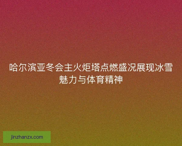 哈尔滨亚冬会主火炬塔点燃盛况展现冰雪魅力与体育精神