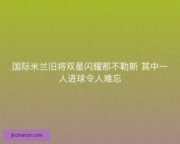 国际米兰旧将双星闪耀那不勒斯 其中一人进球令人难忘
