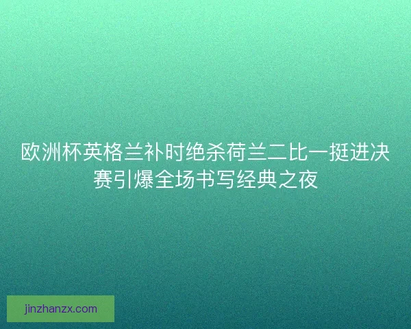 欧洲杯英格兰补时绝杀荷兰二比一挺进决赛引爆全场书写经典之夜 欧洲杯英格兰补时绝杀荷兰二比一挺进决赛引爆全场书写经典之夜