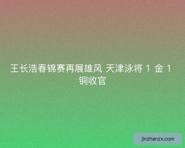王长浩春锦赛再展雄风 天津泳将 1 金 1 铜收官