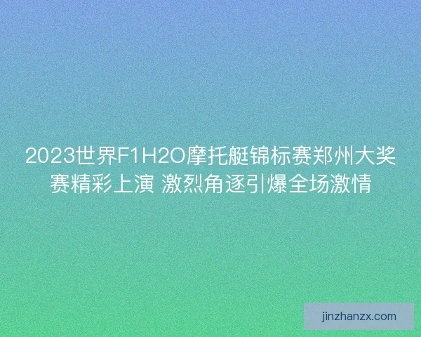 2023世界F1H2O摩托艇锦标赛郑州大奖赛精彩上演 激烈角逐引爆全场激情 2023世界F1H2O摩托艇锦标赛郑州大奖赛精彩上演 激烈角逐引爆全场激情