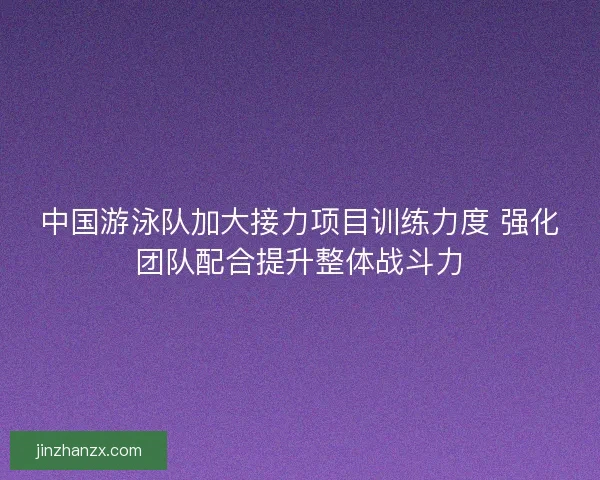 中国游泳队加大接力项目训练力度 强化团队配合提升整体战斗力