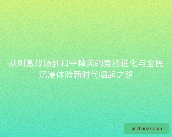 从刺激战场到和平精英的竞技进化与全民沉浸体验新时代崛起之路