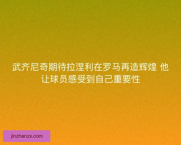 武齐尼奇期待拉涅利在罗马再造辉煌 他让球员感受到自己重要性