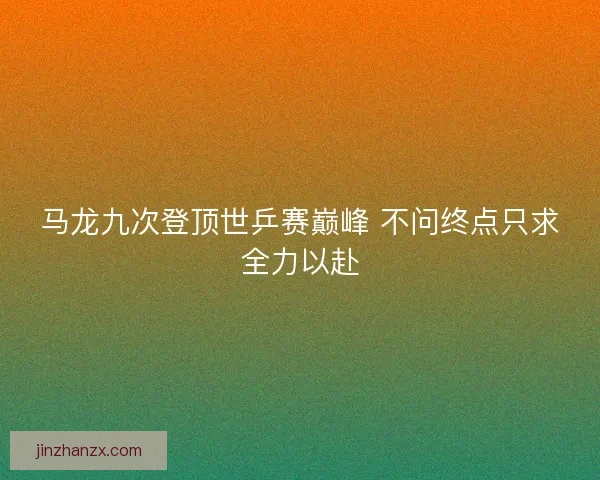 马龙九次登顶世乒赛巅峰 不问终点只求全力以赴