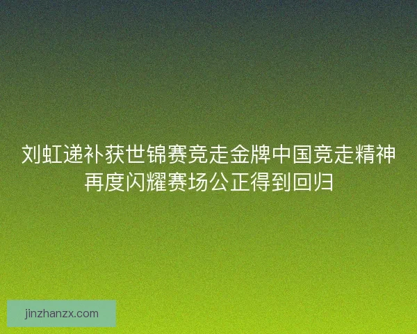 刘虹递补获世锦赛竞走金牌中国竞走精神再度闪耀赛场公正得到回归