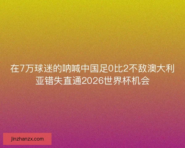 在7万球迷的呐喊中国足0比2不敌澳大利亚错失直通2026世界杯机会