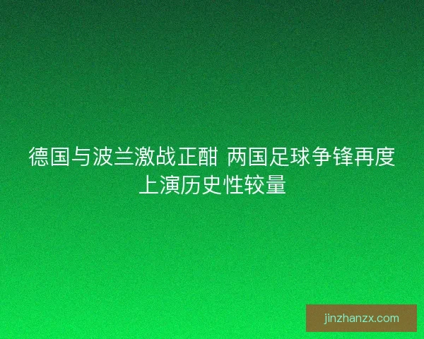 德国与波兰激战正酣 两国足球争锋再度上演历史性较量