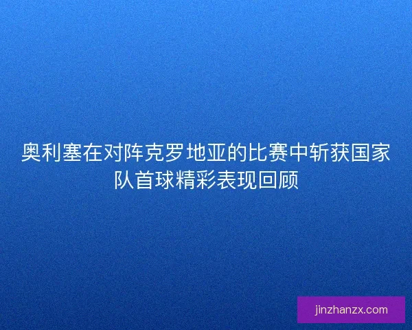奥利塞在对阵克罗地亚的比赛中斩获国家队首球精彩表现回顾