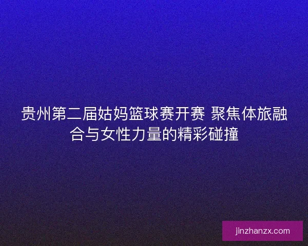 贵州第二届姑妈篮球赛开赛 聚焦体旅融合与女性力量的精彩碰撞 贵州第二届姑妈篮球赛开赛 聚焦体旅融合与女性力量的精彩碰撞