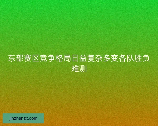 东部赛区竞争格局日益复杂多变各队胜负难测 东部赛区竞争格局日益复杂多变各队胜负难测