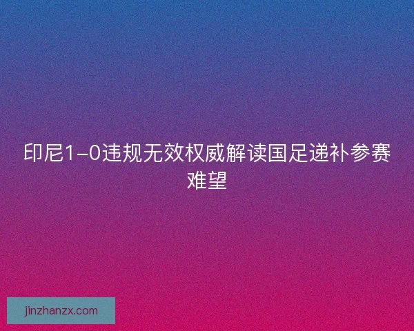印尼1-0违规无效权威解读国足递补参赛难望 印尼1-0违规无效权威解读国足递补参赛难望