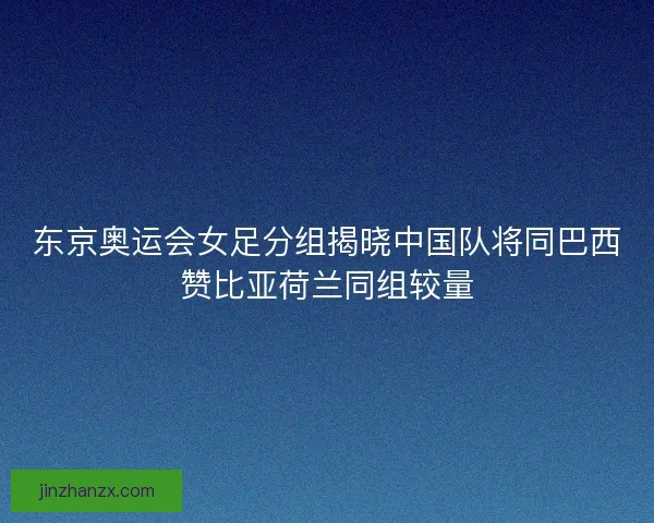 东京奥运会女足分组揭晓中国队将同巴西赞比亚荷兰同组较量